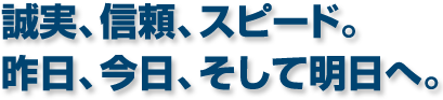 誠実、信頼、スピード。昨日、今日、そして明日へ。