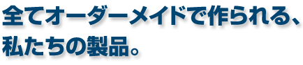 全てオーダーメイドで作られる、私たちの製品。