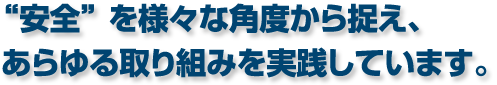 “安全” を様々な角度から捉え、あらゆる取り組みを実践しています。